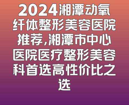 2024湘潭动氧纤体整形美容医院推荐，湘潭市中心医院医疗整形美容科首选高性价比之选