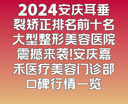 2024安庆耳垂裂矫正排名前十名大型整形美容医院震撼来袭！安庆嘉禾医疗美容门诊部口碑行情一览