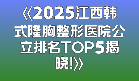 《2025江西韩式隆胸整形医院公立排名TOP5揭晓！》