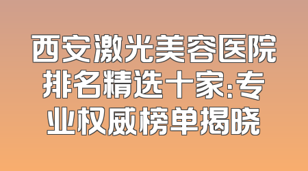 西安激光美容医院排名精选十家：专业权威榜单揭晓