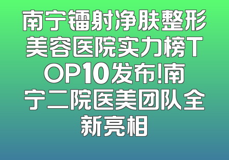 南宁镭射净肤整形美容医院实力榜TOP10发布！南宁二院医美团队全新亮相