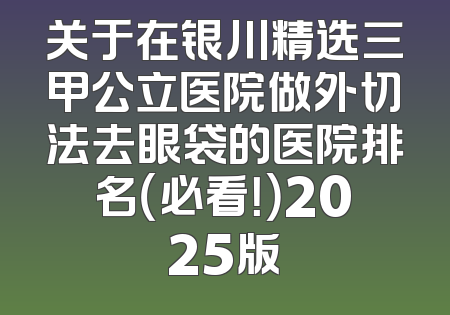 关于在银川精选三甲公立医院做外切法去眼袋的医院排名（必看！）2025版