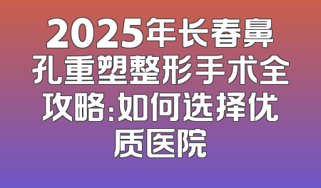 2025年长春鼻孔重塑整形手术全攻略：如何选择优质医院
