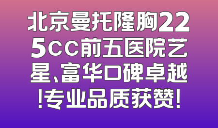 北京曼托隆胸225cc前五医院艺星、富华口碑卓越！专业品质获赞！