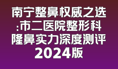 南宁整鼻权威之选：市二医院整形科隆鼻实力深度测评2024版