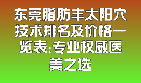 东莞脂肪丰太阳穴技术排名及价格一览表：专业权威医美之选