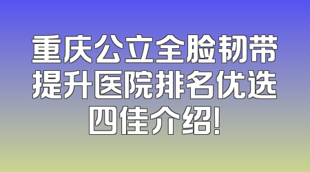重庆公立全脸韧带提升医院排名优选四佳介绍！