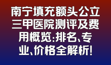 南宁填充额头公立三甲医院测评及费用概览：排名、专业、价格全解析！