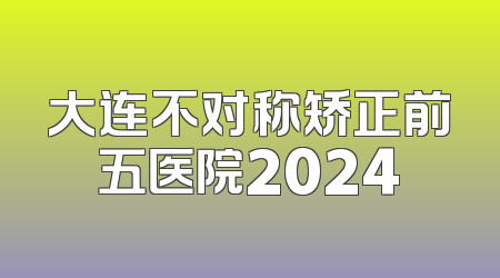 大连不对称矫正前五医院2024