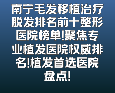 南宁毛发移植治疗脱发排名前十整形医院榜单！聚焦专业植发医院权威排名！植发首选医院盘点！