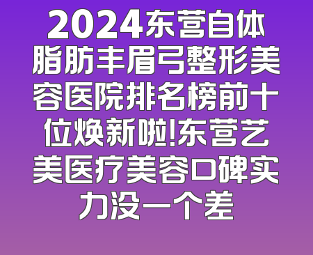 2024东营自体脂肪丰眉弓整形美容医院排名榜前十位焕新啦！东营艺美医疗美容口碑实力没一个差