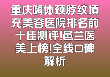 重庆嗨体颈脖纹填充美容医院排名前十佳测评！邑兰医美上榜！全线口碑解析