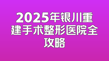 2025年银川重建手术整形医院全攻略