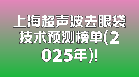 上海超声波去眼袋技术预测榜单（2025年）！