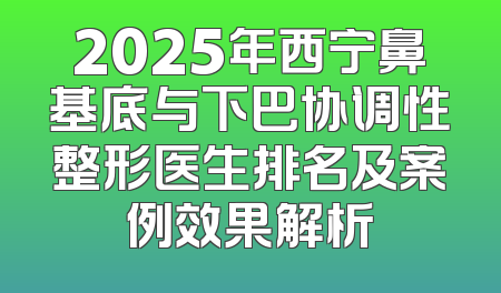 2025年西宁鼻基底与下巴协调性整形医生排名及案例效果解析