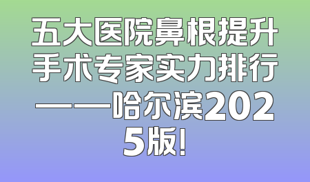 五大医院鼻根提升手术专家实力排行——哈尔滨2025版!