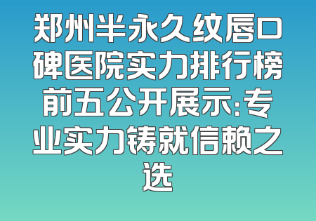 郑州半永久纹唇口碑医院实力排行榜前五公开展示：专业实力铸就信赖之选