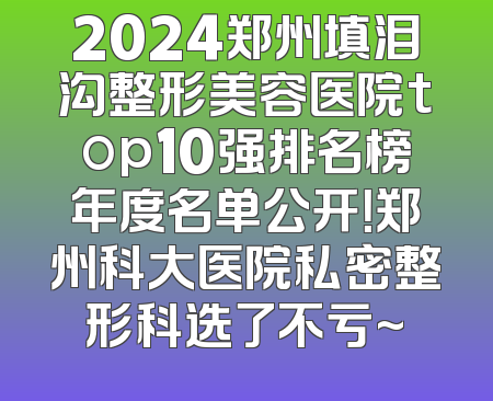 2024郑州填泪沟整形美容医院top10强排名榜年度名单公开！郑州科大医院私密整形科选了不亏~