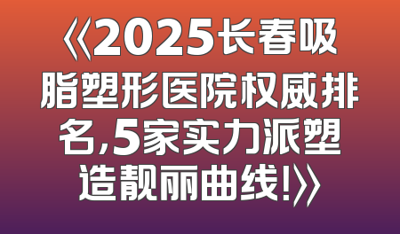 《2025长春吸脂塑形医院权威排名，5家实力派塑造靓丽曲线！》