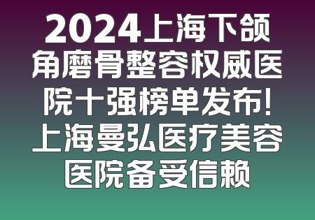 2024上海下颌角磨骨整容权威医院十强榜单发布！上海曼弘医疗美容医院备受信赖