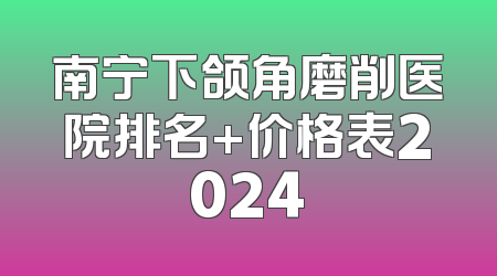 南宁下颌角磨削医院排名+价格表2024