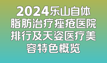 2024乐山自体脂肪治疗痤疮医院排行及天姿医疗美容特色概览