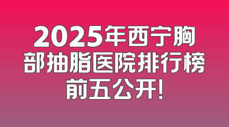 2025年西宁胸部抽脂医院排行榜前五公开！