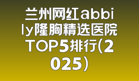 兰州网红abbily隆胸精选医院TOP5排行（2025）