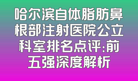 哈尔滨自体脂肪鼻根部注射医院公立科室排名点评：前五强深度解析