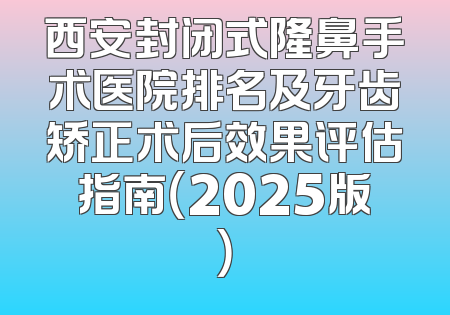 西安封闭式隆鼻手术医院排名及牙齿矫正术后效果评估指南（2025版）