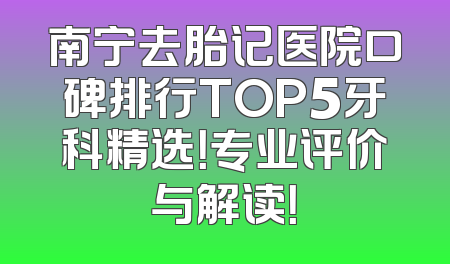 南宁去胎记医院口碑排行TOP5牙科精选！专业评价与解读！