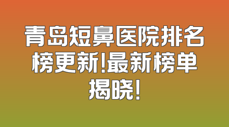 青岛短鼻医院排名榜更新！最新榜单揭晓！