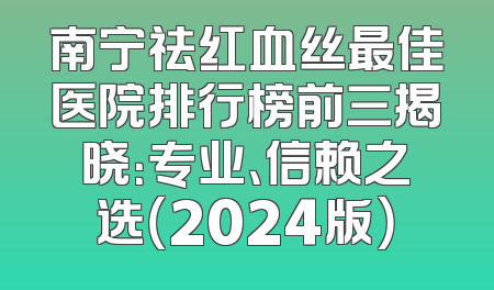 南宁祛红血丝最佳医院排行榜前三揭晓：专业、信赖之选（2024版）