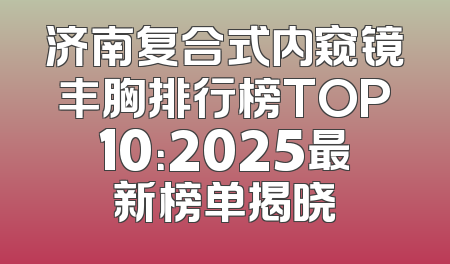 济南复合式内窥镜丰胸排行榜TOP10：2025最新榜单揭晓
