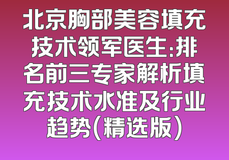 北京胸部美容填充技术领军医生：排名前三专家解析填充技术水准及行业趋势（精选版）