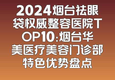 2024烟台祛眼袋权威整容医院TOP10：烟台华美医疗美容门诊部特色优势盘点