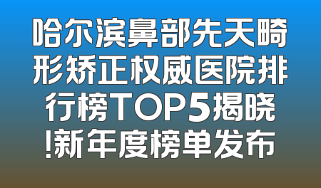 哈尔滨鼻部先天畸形矫正权威医院排行榜TOP5揭晓！新年度榜单发布