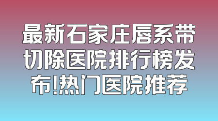 最新石家庄唇系带切除医院排行榜发布！热门医院推荐