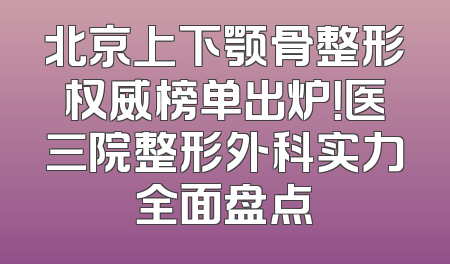 北京上下颚骨整形权威榜单出炉！医三院整形外科实力全面盘点