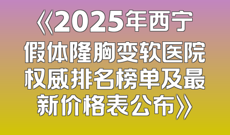 《2025年西宁假体隆胸变软医院权威排名榜单及最新价格表公布》