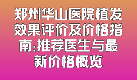 郑州华山医院植发效果评价及价格指南：推荐医生与最新价格概览