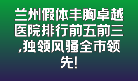 兰州假体丰胸卓越医院排行前五前三，独领风骚全市领先！