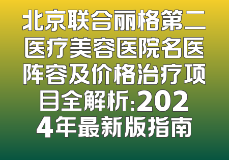 北京联合丽格第二医疗美容医院名医阵容及价格治疗项目全解析：2024年最新版指南