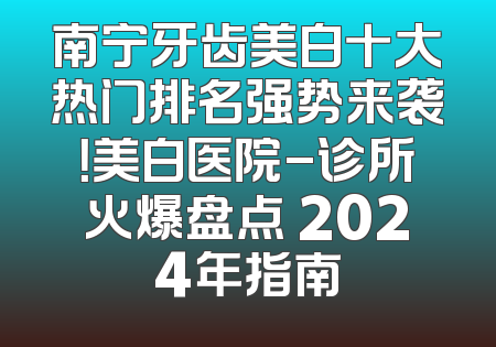 南宁牙齿美白十大热门排名强势来袭！美白医院-诊所火爆盘点 2024年指南