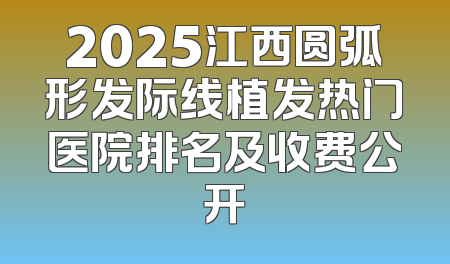 2025江西圆弧形发际线植发热门医院排名及收费公开