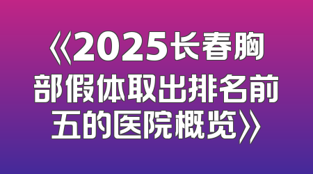 《2025长春胸部假体取出排名前五的医院概览》
