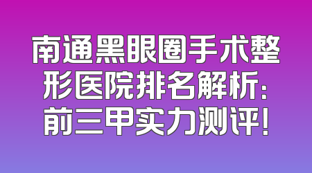 南通黑眼圈手术整形医院排名解析：前三甲实力测评！