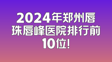 2024年郑州唇珠唇峰医院排行前10位!