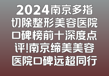 2024南京多指切除整形美容医院口碑榜前十深度点评！南京缔美美容医院口碑远超同行