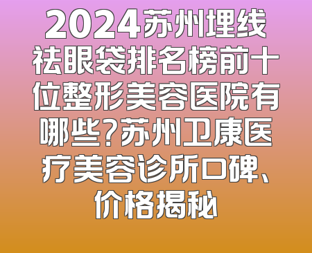 2024苏州埋线祛眼袋排名榜前十位整形美容医院有哪些？苏州卫康医疗美容诊所口碑、价格揭秘